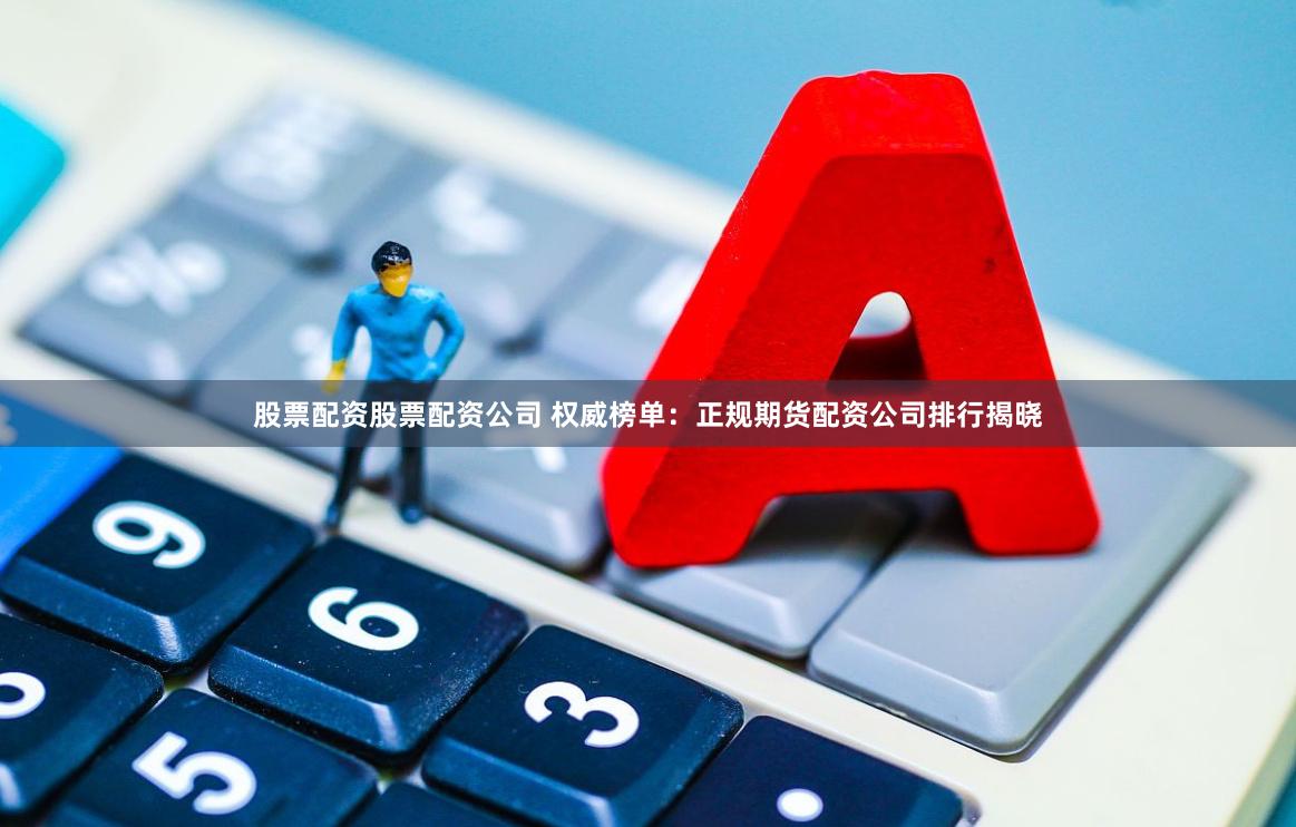 股票配资股票配资公司 权威榜单：正规期货配资公司排行揭晓