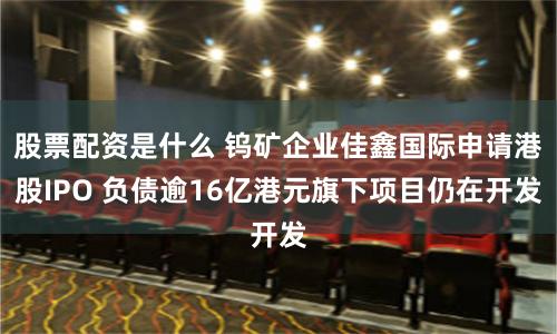 股票配资是什么 钨矿企业佳鑫国际申请港股IPO 负债逾16亿港元旗下项目仍在开发