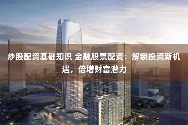 炒股配资基础知识 金融股票配资：解锁投资新机遇，倍增财富潜力