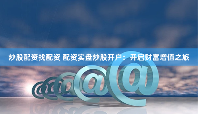 炒股配资找配资 配资实盘炒股开户：开启财富增值之旅
