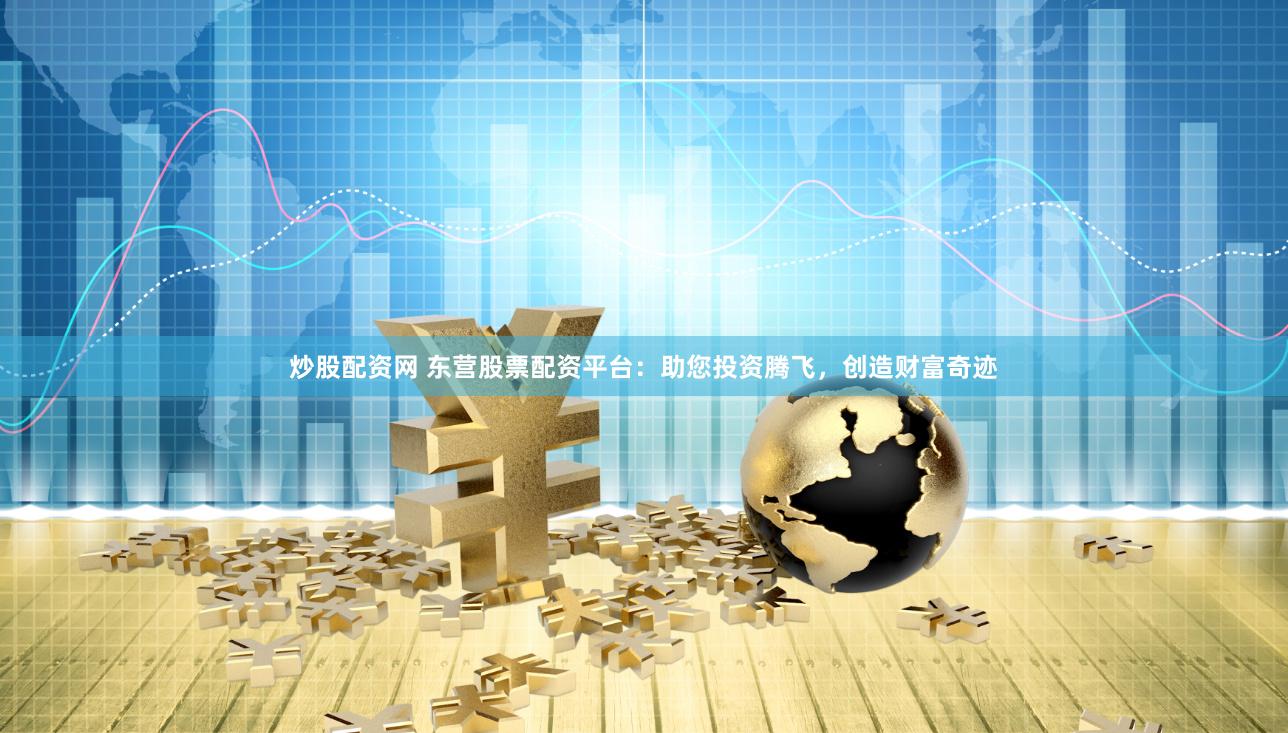 炒股配资网 东营股票配资平台：助您投资腾飞，创造财富奇迹