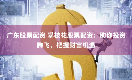 广东股票配资 攀枝花股票配资：助你投资腾飞，把握财富机遇