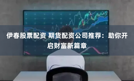 伊春股票配资 期货配资公司推荐：助你开启财富新篇章