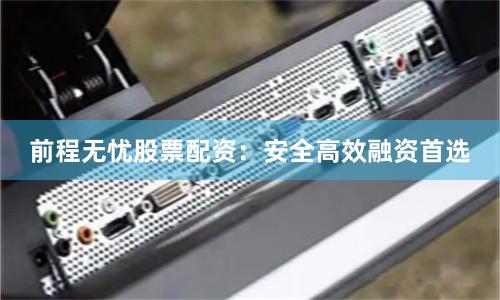 前程无忧股票配资：安全高效融资首选