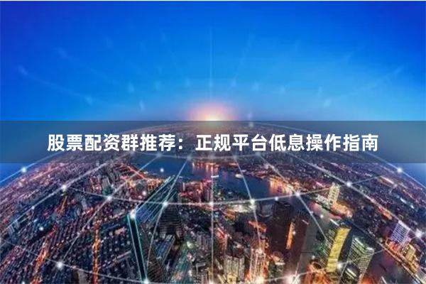 股票配资群推荐：正规平台低息操作指南